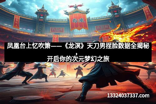凤凰台上忆吹箫——《龙溟》天刀男捏脸数据全揭秘，开启你的次元梦幻之旅